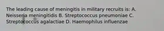 The leading cause of meningitis in military recruits is: A. Neisseria meningitidis B. Streptococcus pneumoniae C. Streptococcus agalactiae D. Haemophilus influenzae