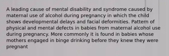 A leading cause of mental disability and syndrome caused by maternal use of alcohol during pregnancy in which the child shows developmental delays and facial deformities. Pattern of physical and mental defects in babies from maternal alcohol use during pregnancy. More commonly it is found in babies whose mothers engaged in binge drinking before they knew they were pregnant