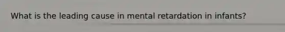 What is the leading cause in mental retardation in infants?