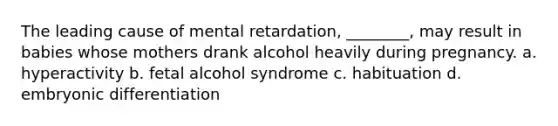 The leading cause of mental retardation, ________, may result in babies whose mothers drank alcohol heavily during pregnancy. a. hyperactivity b. fetal alcohol syndrome c. habituation d. embryonic differentiation