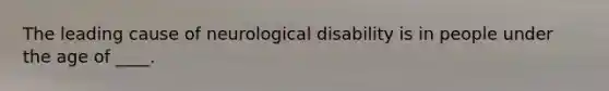 The leading cause of neurological disability is in people under the age of ____.