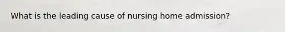 What is the leading cause of nursing home admission?