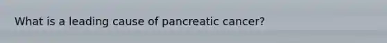 What is a leading cause of pancreatic cancer?