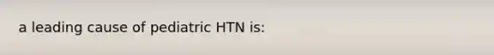 a leading cause of pediatric HTN is: