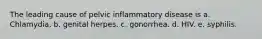 The leading cause of pelvic inflammatory disease is a. Chlamydia. b. genital herpes. c. gonorrhea. d. HIV. e. syphilis.