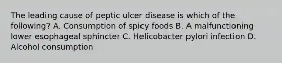 The leading cause of peptic ulcer disease is which of the following? A. Consumption of spicy foods B. A malfunctioning lower esophageal sphincter C. Helicobacter pylori infection D. Alcohol consumption