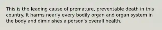 This is the leading cause of premature, preventable death in this country. It harms nearly every bodily organ and organ system in the body and diminishes a person's overall health.