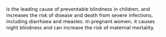 is the leading cause of preventable blindness in children, and increases the risk of disease and death from severe infections, including diarrhoea and measles. In pregnant women, it causes night blindness and can increase the risk of maternal mortality.