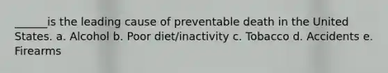 ______is the leading cause of preventable death in the United States. a. Alcohol b. Poor diet/inactivity c. Tobacco d. Accidents e. Firearms