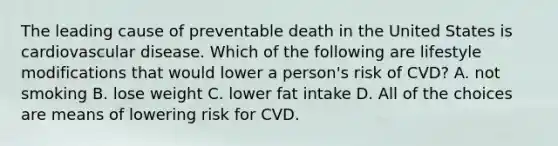 The leading cause of preventable death in the United States is cardiovascular disease. Which of the following are lifestyle modifications that would lower a person's risk of CVD? A. not smoking B. lose weight C. lower fat intake D. All of the choices are means of lowering risk for CVD.