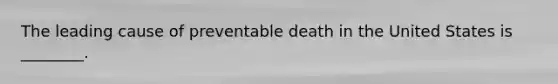 The leading cause of preventable death in the United States is ________.