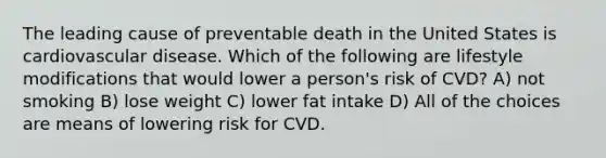 The leading cause of preventable death in the United States is cardiovascular disease. Which of the following are lifestyle modifications that would lower a person's risk of CVD? A) not smoking B) lose weight C) lower fat intake D) All of the choices are means of lowering risk for CVD.