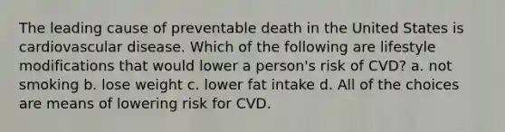 The leading cause of preventable death in the United States is cardiovascular disease. Which of the following are lifestyle modifications that would lower a person's risk of CVD? a. not smoking b. lose weight c. lower fat intake d. All of the choices are means of lowering risk for CVD.