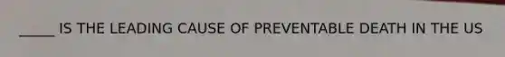 _____ IS THE LEADING CAUSE OF PREVENTABLE DEATH IN THE US