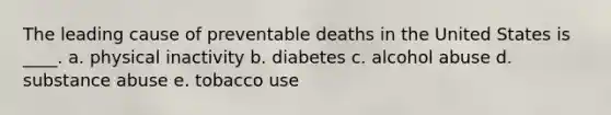 The leading cause of preventable deaths in the United States is ____.​ a. ​physical inactivity b. diabetes​ c. alcohol abuse​ d. substance abuse​ e. ​tobacco use