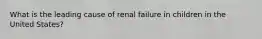 What is the leading cause of renal failure in children in the United States?