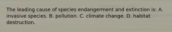 The leading cause of species endangerment and extinction is: A. invasive species. B. pollution. C. climate change. D. habitat destruction.