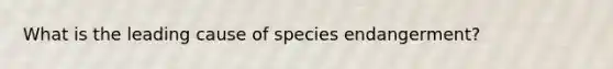 What is the leading cause of species endangerment?