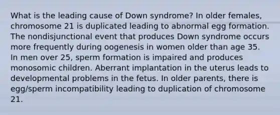 What is the leading cause of Down syndrome? In older females, chromosome 21 is duplicated leading to abnormal egg formation. The nondisjunctional event that produces Down syndrome occurs more frequently during oogenesis in women older than age 35. In men over 25, sperm formation is impaired and produces monosomic children. Aberrant implantation in the uterus leads to developmental problems in the fetus. In older parents, there is egg/sperm incompatibility leading to duplication of chromosome 21.