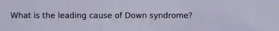 What is the leading cause of Down syndrome?