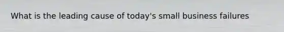 What is the leading cause of today's small business failures