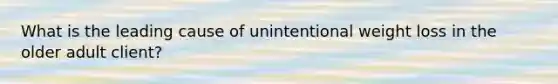 What is the leading cause of unintentional weight loss in the older adult client?