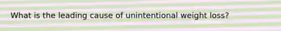 What is the leading cause of unintentional weight loss?