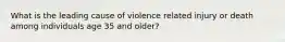 What is the leading cause of violence related injury or death among individuals age 35 and older?