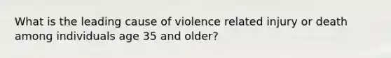 What is the leading cause of violence related injury or death among individuals age 35 and older?