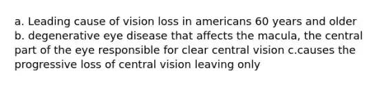 a. Leading cause of vision loss in americans 60 years and older b. degenerative eye disease that affects the macula, the central part of the eye responsible for clear central vision c.causes the progressive loss of central vision leaving only