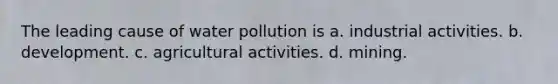 The leading cause of water pollution is a. industrial activities. b. development. c. agricultural activities. d. mining.