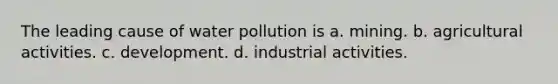 The leading cause of water pollution is a. mining. b. agricultural activities. c. development. d. industrial activities.