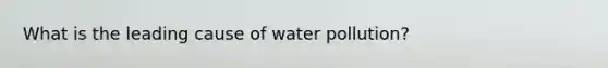 What is the leading cause of water pollution?