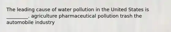 The leading cause of water pollution in the United States is _________. agriculture pharmaceutical pollution trash the automobile industry