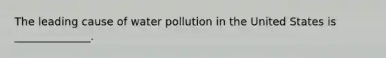 The leading cause of water pollution in the United States is ______________.