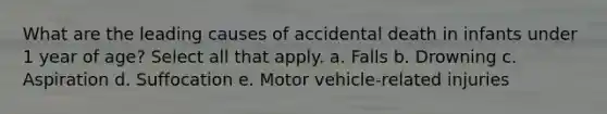 What are the leading causes of accidental death in infants under 1 year of age? Select all that apply. a. Falls b. Drowning c. Aspiration d. Suffocation e. Motor vehicle-related injuries