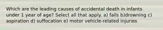 Which are the leading causes of accidental death in infants under 1 year of age? Select all that apply. a) falls b)drowning c) aspiration d) suffocation e) motor vehicle-related injuries