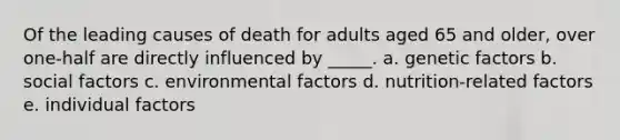 Of the leading causes of death for adults aged 65 and older, over one-half are directly influenced by _____. a. genetic factors b. social factors c. environmental factors d. nutrition-related factors e. individual factors