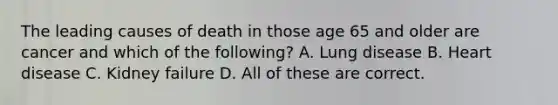 The leading causes of death in those age 65 and older are cancer and which of the following? A. Lung disease B. Heart disease C. Kidney failure D. All of these are correct.