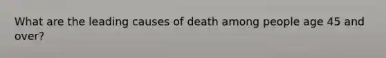 What are the leading causes of death among people age 45 and over?