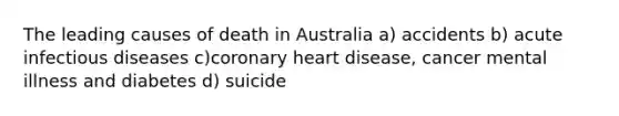 The leading causes of death in Australia a) accidents b) acute infectious diseases c)coronary heart disease, cancer mental illness and diabetes d) suicide