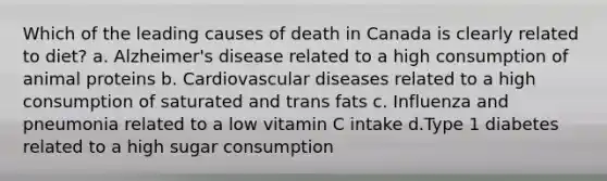 Which of the leading causes of death in Canada is clearly related to diet? a. Alzheimer's disease related to a high consumption of animal proteins b. Cardiovascular diseases related to a high consumption of saturated and trans fats c. Influenza and pneumonia related to a low vitamin C intake d.Type 1 diabetes related to a high sugar consumption