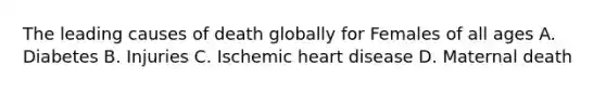 The leading causes of death globally for Females of all ages A. Diabetes B. Injuries C. Ischemic heart disease D. Maternal death