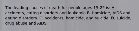 The leading causes of death for people ages 15-25 is: A. accidents, eating disorders and leukemia B. homicide, AIDS and eating disorders. C. accidents, homicide, and suicide. D. suicide, drug abuse and AIDS.