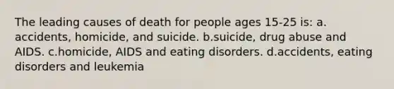 The leading causes of death for people ages 15-25 is: a. accidents, homicide, and suicide. b.suicide, drug abuse and AIDS. c.homicide, AIDS and eating disorders. d.accidents, eating disorders and leukemia