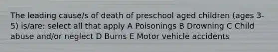 The leading cause/s of death of preschool aged children (ages 3-5) is/are: select all that apply A Poisonings B Drowning C Child abuse and/or neglect D Burns E Motor vehicle accidents