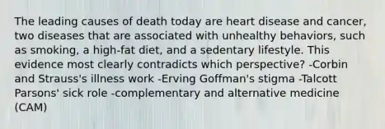 The leading causes of death today are heart disease and cancer, two diseases that are associated with unhealthy behaviors, such as smoking, a high-fat diet, and a sedentary lifestyle. This evidence most clearly contradicts which perspective? -Corbin and Strauss's illness work -Erving Goffman's stigma -Talcott Parsons' sick role -complementary and alternative medicine (CAM)