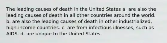 The leading causes of death in the United States a. are also the leading causes of death in all other countries around the world. b. are also the leading causes of death in other industrialized, high-income countries. c. are from infectious illnesses, such as AIDS. d. are unique to the United States.