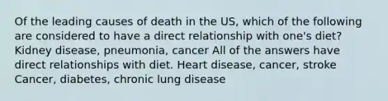 Of the leading causes of death in the US, which of the following are considered to have a direct relationship with one's diet? Kidney disease, pneumonia, cancer All of the answers have direct relationships with diet. Heart disease, cancer, stroke Cancer, diabetes, chronic lung disease