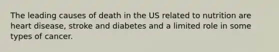 The leading causes of death in the US related to nutrition are heart disease, stroke and diabetes and a limited role in some types of cancer.